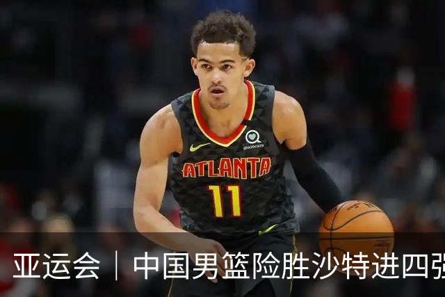 亚运会｜中国男篮险胜沙特进四强，廖三宁30分展现核心价值